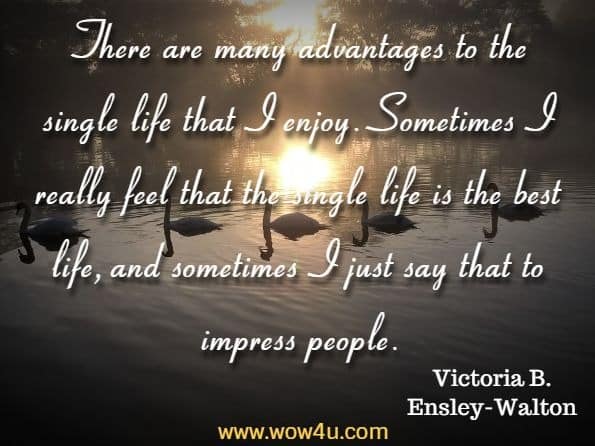 There are many advantages to the single life that I enjoy. Sometimes I really feel that the single life is the best life, and sometimes I just say that to impress people. 
Victoria B. Ensley-Walton, The Transformation Connection
