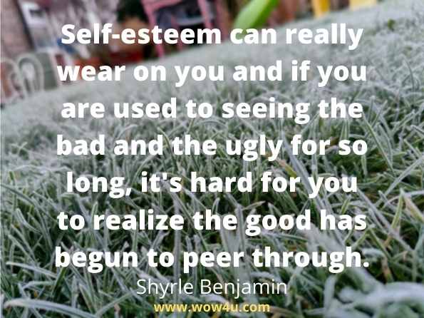 Self esteem can really wear on you and if you are used to seeing the bad and the ugly for so long, it's hard for you to realize the good has begun to peer through.
Shyrle Benjamin, True Lives...Real Dreams
 