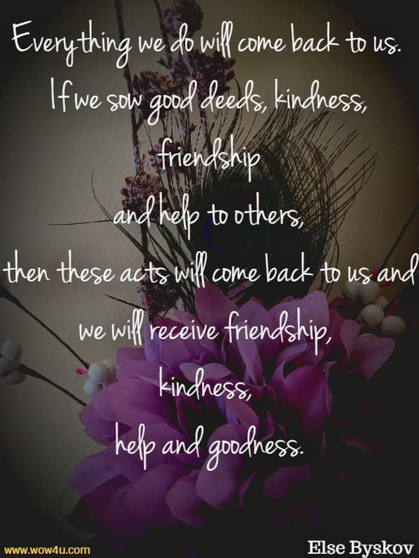 Everything we do will come back to us. If we sow good deeds, kindness, friendship and help to others, then these acts will come back to us and we will receive friendship, kindness, help and goodness.
