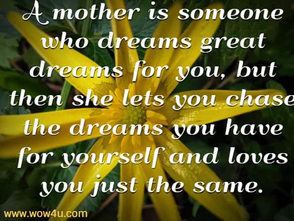 A mother is someone who dreams great dreams for you, 
but then she lets you chase
 the dreams you have for yourself and loves you just the same.