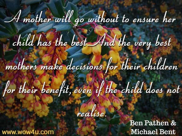  A mother will go without to ensure her child has the best. And the very best mothers make decisions for their children for their benefit, even if the child does not realise. Ben Pathen & Michael Bent, A Mother's Love
