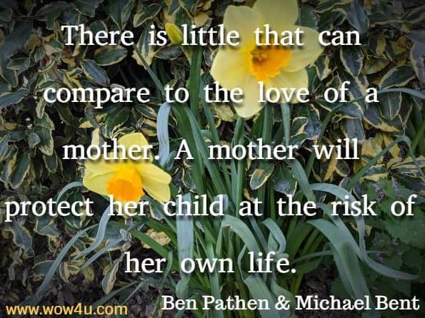 There is little that can compare to the love of a mother. A mother will protect her child at the risk of her own life. Ben Pathen & Michael Bent, A Mother's Love
