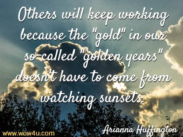 Others will keep working because the gold in our so-called golden years doesn't have to come from watching sunsets. Arianna Huffington
 