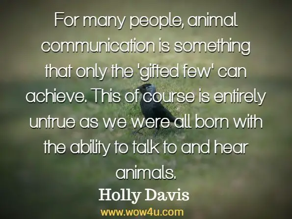 For many people, animal communication is something that only the 'gifted few' can achieve. This of course is entirely untrue as we were all born with the ability to talk to and hear animals. Holly Davis, Animal Communication With All Species

 