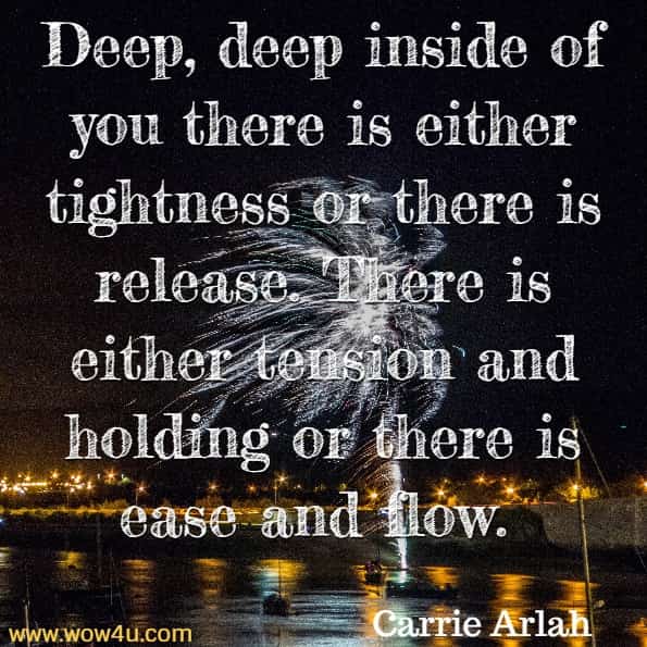 Deep, deep inside of you there is either tightness or there is release. There is either tension and holding or there is ease and flow. Carrie Arlah, The Great Book Of Karma
