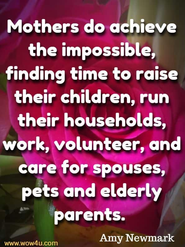 Mothers do achieve the impossible, finding time to raise their children, run their households, work, volunteer, and care for spouses, pets and elderly parents. Amy Newmark, For Mom With Love
