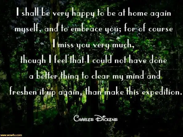 I shall be very happy to be at home again myself, and to embrace you; for of course I miss you very much, though I feel that I could not have done a better thing to clear my mind and freshen it up again, than make this expedition. Charles Dickens, The Letters of Charles Dickens.
