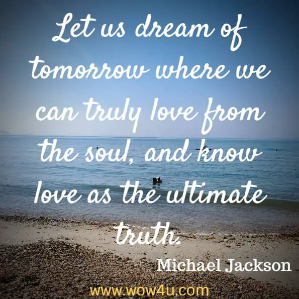 Let us dream of tomorrow where we can truly love from the soul, and know love as the ultimate truth. Michael Jackson
