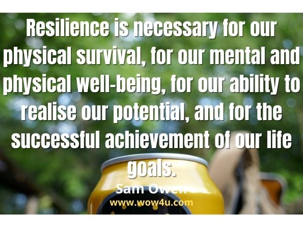 Resilience is necessary for our physical survival, for our mental and physical well-being, for our ability to realise our potential, and for the successful achievment of our life goals.
Sam Owen, Resilient Me
