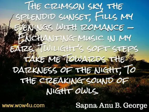The crimson sky, the splendid sunset, Fills my evenings with romance — Enchanting music in my ears. Twilight's soft steps take me Towards the darkness of the night, To the creaking sound of night owls. Sapna Anu B. George, Songs of The Soul 
 