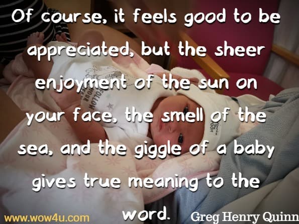 Of course, it feels good to be appreciated, but the sheer enjoyment 
of the sun on your face, the smell of the sea, and the giggle of a baby gives
 true meaning to the word. Greg Henry Quinn