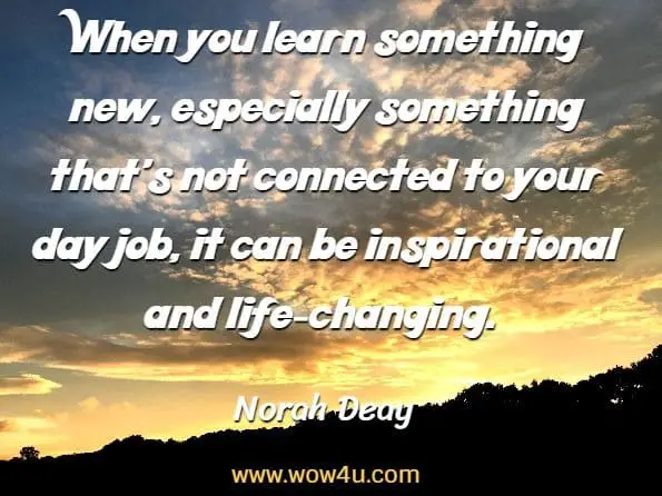 When you learn something new, especially something that's not
 connected to your day job, it can be inspirational and life-changing. Norah Deay, How To Become The Go-To Person
 