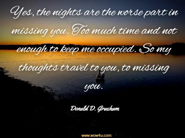 Yes, the nights are the worse part in missing you. Too much time and not enough to keep me occupied. So my thoughts travel to you, to missing you. Donald D. Grasham, Tears From My Heart
