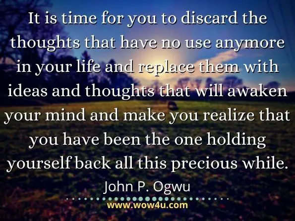 It is time for you to discard the thoughts that have no use anymore in your life and replace them with ideas and thoughts that will awaken your mind and make you realize that you have been the one holding yourself back all this precious while. John P. Ogwu, Flip Your Coin
 