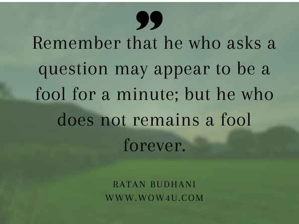 Remember that he who asks a question may appear to be a fool for a minute; but he who does not remains a fool forever. Ratan Budhani, 101 Mantras for Living with Really Happier Experiences in Life
 