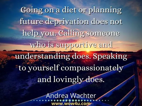Going on a diet or planning future deprivation does not help you. Calling someone who is supportive and understanding does. Speaking to yourself compassionately and lovingly does. Andrea Wachter, ‎Marsea Marcus, The Don't Diet, Live-It! Workbook
 