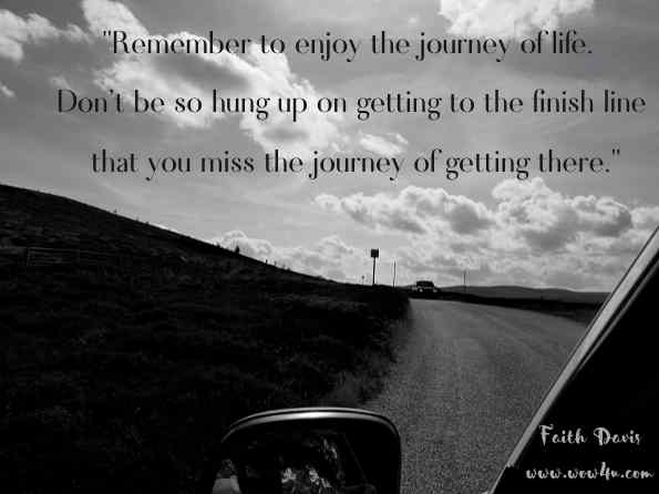 Remember to enjoy the journey of life. Don't be so hung up on getting to the finish line that you miss the journey of getting there. Faith Davis, Letting Go
