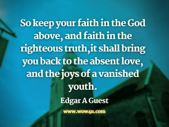 So keep your faith in the God above,  and faith in the righteous truth,
it shall bring you back to the absent love, and the joys of a vanished youth. Edgar A Guest
