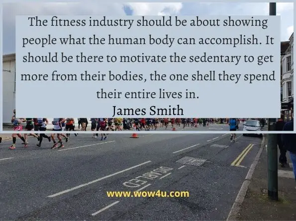 The fitness industry should be about showing people what the human body can accomplish. It should be there to motivate the sedentary to get more from their bodies, the one shell they spend their entire lives in.
James Smith, Not a Diet Book
