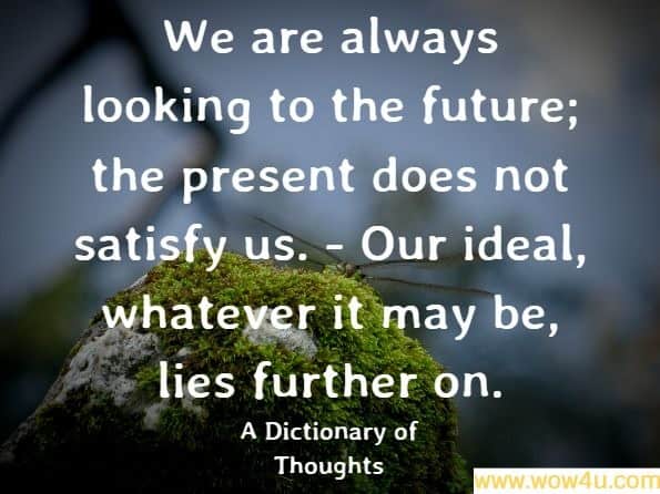  We are always looking to the future; the present does not satisfy us. - Our ideal, whatever it may be, lies further on.
A Dictionary of Thoughts
