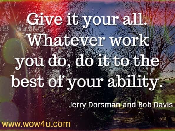 Give it your all. Whatever work you do, do it to the best of your ability. Jerry Dorsman and Bob Davis, How to Achieve Peace of Mind. 