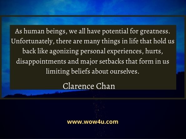 As human beings, we all have potential for greatness. Unfortunately, there are many things in life that hold us back like agonizing personal experiences, 
hurts, disappointments and major setbacks that form in us limiting beliefs about ourselves. Clarence Chan,  Inspiration Champions
