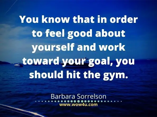 You know that in order to feel good about yourself and work toward your goal, you should hit the gym. Barbara Sorrelson,  45 Reasons It Sucks to be Fat
 