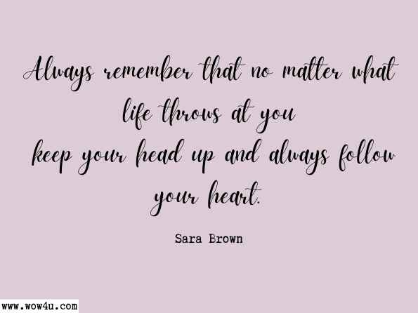 Always remember that no matter what life throws at you keep your head up and always follow your heart.  Sara Brown , My Journey Through Life
