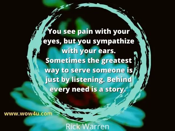 You see pain with your eyes, but you sympathize with your ears. 
Sometimes the greatest way to serve someone is just by listening. 
Behind every need is a story.Rick Warren
