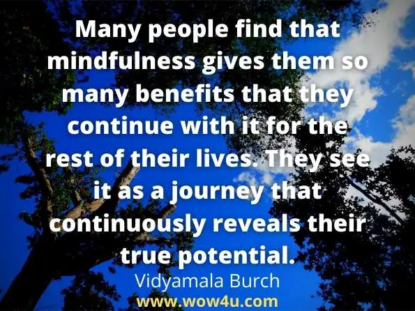 Many people find that mindfulness gives them so many benefits that they continue with it for the rest of their lives. They see it as a journey that continuously reveals their true potential.
Vidyamala Burch, Mindfulness For Health

