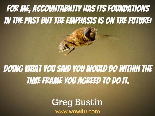 Monday Quotes, For me, accountability has its foundations in the past
 but the emphasis is on the future: 
Doing what you said you 
would do within the time frame you agreed to do it. Greg Bustin,  Accountability
