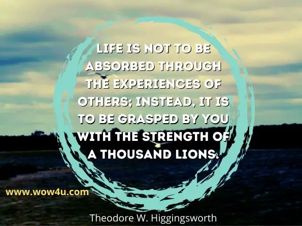 Life is not to be absorbed through the experiences of others; instead, it is to be grasped by you with the strength of a thousand lions. Theodore W. Higgingsworth
