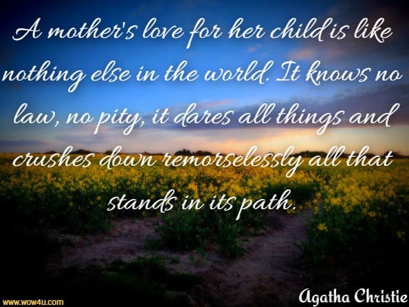 A mother's love for her child is like nothing else in the world. It knows no
 law, no pity, it dares all things and crushes down remorselessly all that 
stands in its path. Agatha Christie  