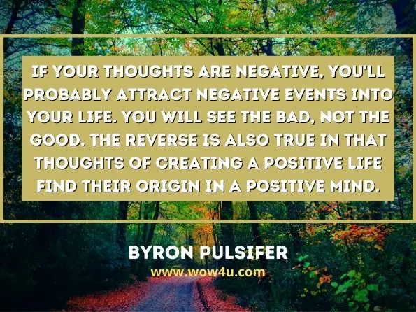  If your thoughts are negative, you'll probably attract negative events into your life. You will see the bad, not the good. The reverse is also true in that thoughts of creating a positive life find their origin in a positive mind. 
Byron Pulsifer
