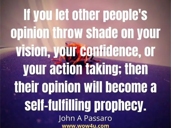 If you let other people's opinion throw shade on your vision, your confidence, or your action taking; then their opinion will become a self-fulfilling prophecy.
JohnA Passaro, Wrestling Rules for Life
