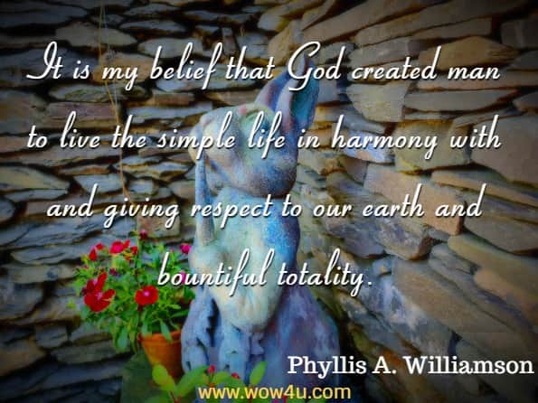 It is my belief that God created man to live the simple life in harmony with and giving respect to our earth and bountiful totality. Phyllis A. Williamson, Patchwork, Prayers and Corn Pudding
