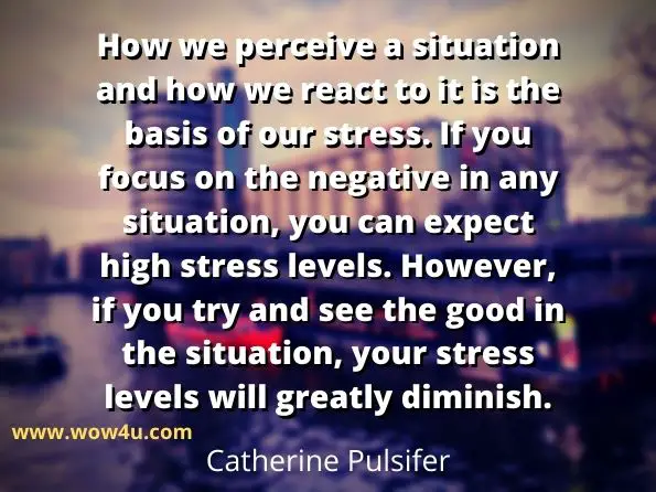 How we perceive a situation and how we react to it is the basis
 of our stress. If you focus on the negative in any situation, you can expect 
high stress levels. However, if you try and see the good in the situation, 
your stress levels will greatly diminish.