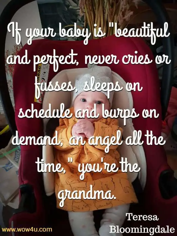 If your baby is beautiful and perfect, never cries or fusses, 
sleeps on schedule and burps on demand, an angel all the
 time, you re the grandma. Teresa Bloomingdale
