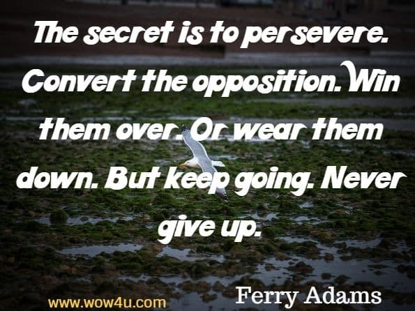 The secret is to persevere. Convert the opposition. Win them over. Or wear them down. But keep going. Never give up. Ferry Adams, Never Give Up
 