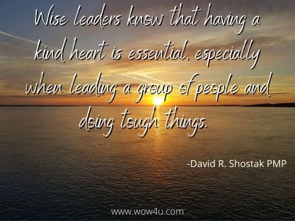 Wise leaders know that having a kind heart is essential, especially when leading a group of people and doing tough things. 
David R. Shostak PMP, Project Management in the Real World 

