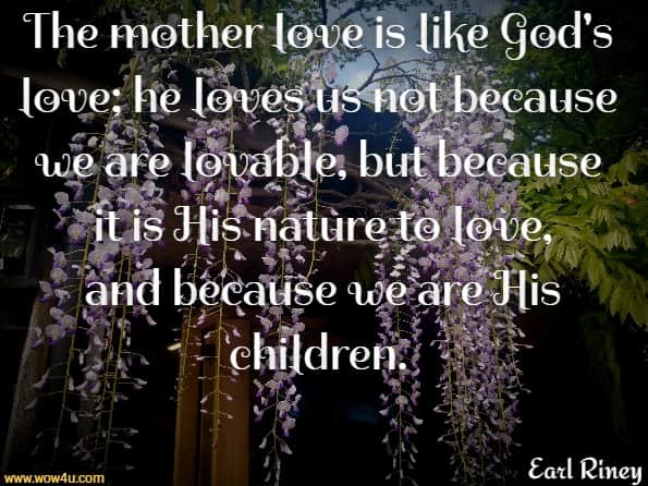 The mother love is like God's love; he loves us not because we are lovable, but because it is His nature to love, and because we are His children.  Earl Riney
 