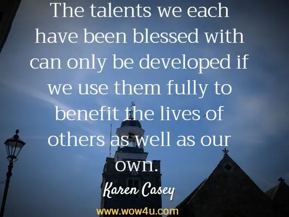 The talents we each have been blessed with can only be developed if
 we use them fully to benefit the lives of others as well as our own.  Karen Casey, The Promise of a New Day