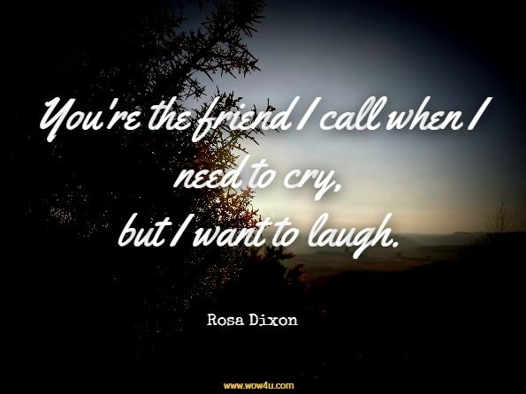 You're the friend I call when I need to cry, but I want to laugh.  Rosa Dixon
