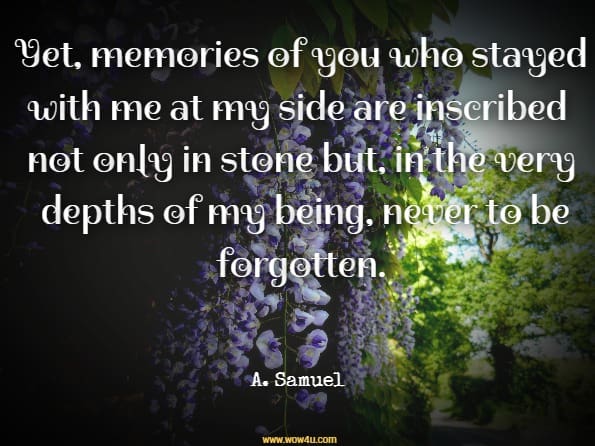 Yet, memories of you who stayed with me at my side are inscribed not only in stone but, in the very depths of my being, never to be forgotten. A. Samuel, My Longest Journey
