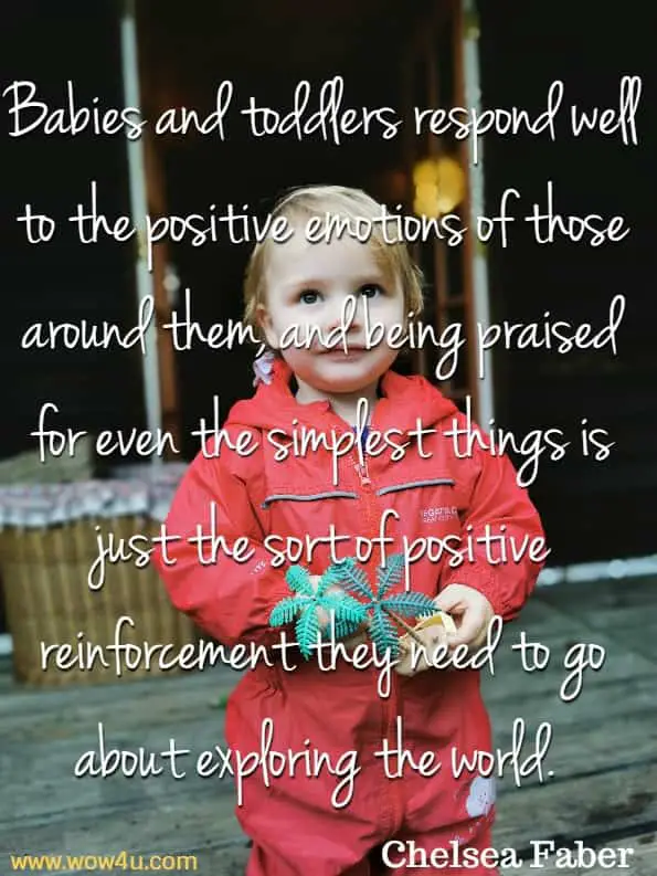 Babies and toddlers respond well to the positive emotions of 
those around them, and being praised for even the simplest things 
is just the sort of positive reinforcement they need to go about 
exploring the world. Chelsea Faber, Parenting Tips
