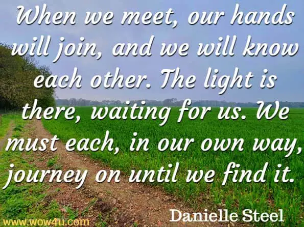 When we meet, our hands will join, and we will know each other. The light is there, waiting for us. We must each, in our own way, journey on until we find it. Danielle Steel, Journey