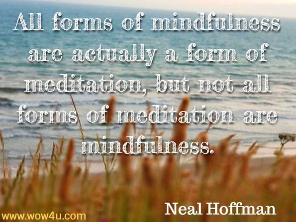 All forms of mindfulness are actually a form of meditation, but not all forms of meditation are mindfulness. Neal Hoffman, How To Practise Mindfulness
