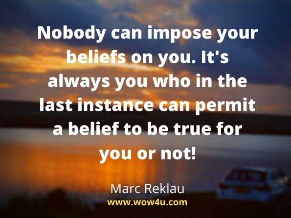 Nobody can impose your beliefs on you. It's always you 
who in the last instance can permit a belief to be true for you or not!  Marc Reklau,   30 Days - Change your habits, Change your life  
.Believe quotes

