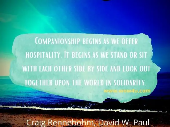 Companionship begins as we offer hospitality. It begins as we stand or sit with each other side by side and look out together upon the world in solidarity.  Craig Rennebohm, ‎David W. Paul, Souls in the Hands of a Tender God
