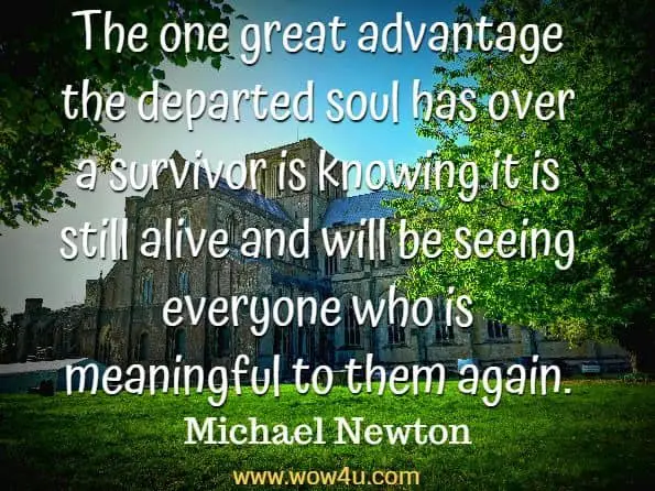The one great advantage the departed soul has over a survivor is knowing
 it is still alive and will be seeing everyone who is meaningful to them again. Michael Newton, Destiny of Souls 
